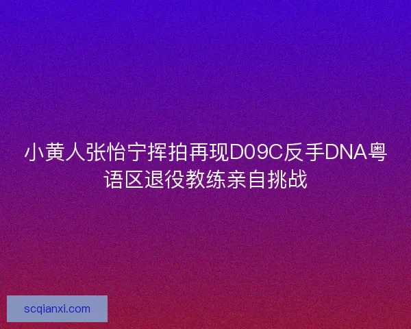 小黄人张怡宁挥拍再现D09C反手DNA粤语区退役教练亲自挑战