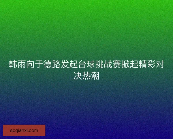 韩雨向于德路发起台球挑战赛掀起精彩对决热潮