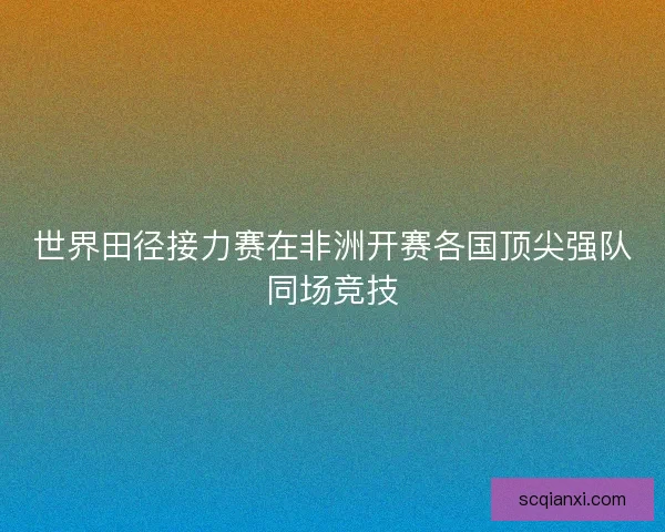 世界田径接力赛在非洲开赛各国顶尖强队同场竞技