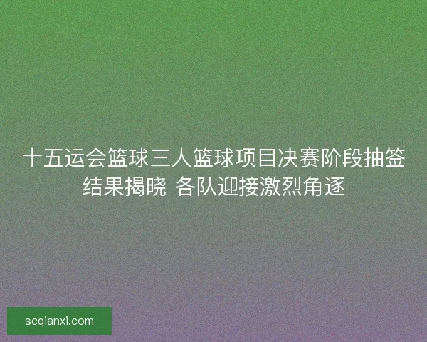 十五运会篮球三人篮球项目决赛阶段抽签结果揭晓 各队迎接激烈角逐